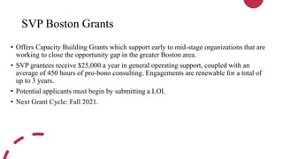 SVP Boston Grants
• Offers Capacity Building Grants which support early to mid-stage organizations that are
working to close the opportunity gap in the greater Boston area.
• SVP grantees receive $25,000 a year in general operating support, coupled with an
average of 450 hours of pro-bono consulting. Engagements are renewable for a total of
up to 3 years.
• Potential applicants must begin by submitting a LOI.
• Next Grant Cycle: Fall 2021.
 