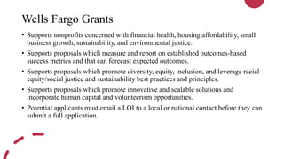 Wells Fargo Grants
• Supports nonprofits concerned with financial health, housing affordability, small
business growth, sustainability, and environmental justice.
• Supports proposals which measure and report on established outcomes-based
success metrics and that can forecast expected outcomes.
• Supports proposals which promote diversity, equity, inclusion, and leverage racial
equity/social justice and sustainability best practices and principles.
• Supports proposals which promote innovative and scalable solutions and
incorporate human capital and volunteerism opportunities.
• Potential applicants must email a LOI to a local or national contact before they can
submit a full application.
 