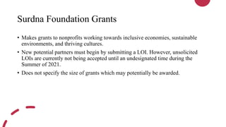 Surdna Foundation Grants
• Makes grants to nonprofits working towards inclusive economies, sustainable
environments, and thriving cultures.
• New potential partners must begin by submitting a LOI. However, unsolicited
LOIs are currently not being accepted until an undesignated time during the
Summer of 2021.
• Does not specify the size of grants which may potentially be awarded.
 