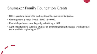 Shumaker Family Foundation Grants
• Offers grants to nonprofits working towards environmental justice.
• Grants generally range from $10,000 - $40,000.
• Potential applicants must begin by submitting a LOI.
• Next opportunity to submit a LOI for an environmental justice grant will likely not
occur until the beginning of 2022.
 