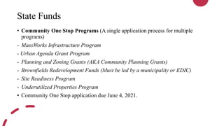 State Funds
• Community One Stop Programs (A single application process for multiple
programs)
- MassWorks Infrastructure Program
- Urban Agenda Grant Program
- Planning and Zoning Grants (AKA Community Planning Grants)
- Brownfields Redevelopment Funds (Must be led by a municipality or EDIC)
- Site Readiness Program
- Underutilized Properties Program
• Community One Stop application due June 4, 2021.
 