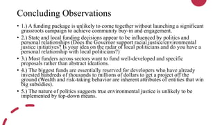 Concluding Observations
• 1.) A funding package is unlikely to come together without launching a significant
grassroots campaign to achieve community buy-in and engagement.
• 2.) State and local funding decisions appear to be influenced by politics and
personal relationships (Does the Governor support racial justice/environmental
justice initiatives? Is your idea on the radar of local politicians and do you have a
personal relationship with local politicians?)
• 3.) Most funders across sectors want to fund well-developed and specific
proposals rather than abstract ideations.
• 4.) The biggest funds are essentially reserved for developers who have already
invested hundreds of thousands to millions of dollars to get a project off the
ground (Wealth and risk-taking behavior are inherent attributes of entities that win
big subsidies).
• 5.) The nature of politics suggests true environmental justice is unlikely to be
implemented by top-down means.
 