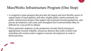 MassWorks Infrastructure Program (One Stop)
• A competitive grant program that provides the largest and most flexible source of
capital funds to municipalities and other eligible public entities primarily for
public infrastructure projects that support and accelerate housing production, spur
private development, and create jobs throughout the Commonwealth (May be
difficult for a non-profit to obtain).
• Places particular emphasis on the production of multi-family housing in
appropriately located walkable, mixed-use districts that result in direct and
immediate job creation and/or support economic development in weak or
distressed areas.
 