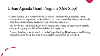 Urban Agenda Grant Program (One Stop)
• Offers funding on a competitive basis to local partnerships in selected urban
communities to implement projects based on creative collaborative work models
with the goal advancing and achieving economic progress.
• The key is that the project be in direct response to a need or opportunity that the
community group has identified and deemed important.
• Primary funding priorities will be Early-Stage Strategy Development and Strategy
Implementation by an Existing Cross-Sector Consortium or Coalition.
 