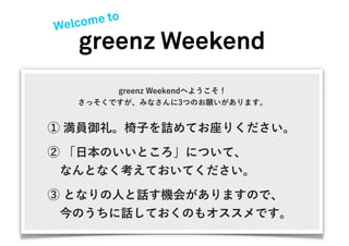 Welcome to
   greenz Weekend
        greenz Weekendへようこそ！
   さっそくですが、みなさんに3つのお願いがあります。


① 満員御礼。椅子を詰めてお座りください。

② 「日本のいいところ」について、
 なんとなく考えておいてください。
③ となりの人と話す機会がありますので、
 今のうちに話しておくのもオススメです。
 