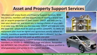 GRASSROOT ENTREPRENEUR EMPOWERMENT PROGRAMME (GREEP)
Asset and Property Support Services
Members will enjoy Assets and Property Support Services. With
this service, members will the opportunity of owning a brand new
car, or acquire properties of their choice. GREEP will help you to
own your dream car, and assist you in having a house of your own
in an easy way. We help you the easy way; GREEP will help you with
the total cost which must be paid up within 12months. An MOU of
repayment plan must be signed and agreement strictly adhere to.
Weekly, monthly or quarterly repayment plan is allowed, but the
amount given must be fully paid up within one year.
Note; This Asset/property support service is only available to
members on SILVER -5 – MINISTER’S stage and above. Remember
NO INTEREST, NO COLLATERAL, your SILVER -5 and above position is
what guarantee your access to this support package
 