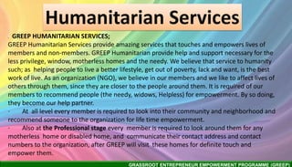 GRASSROOT ENTREPRENEUR EMPOWERMENT PROGRAMME (GREEP)
Humanitarian Services
. GREEP HUMANITARIAN SERVICES;
GREEP Humanitarian Services provide amazing services that touches and empowers lives of
members and non-members. GREEP Humanitarian provide help and support necessary for the
less privilege, window, motherless homes and the needy. We believe that service to humanity
such; as helping people to live a better lifestyle, get out of poverty, lack and want, is the best
work of live. As an organization (NGO), we believe in our members and we like to affect lives of
others through them, since they are closer to the people around them. It is required of our
members to recommend people (the needy, widows, Helpless) for empowerment. By so doing,
they become our help partner.
· At all level every member is required to look into their community and neighborhood and
recommend someone to the organization for life time empowerment.
· Also at the Professional stage every member is required to look around them for any
motherless home or disabled home, and communicate their contact address and contact
numbers to the organization, after GREEP will visit these homes for definite touch and
empower them.
 