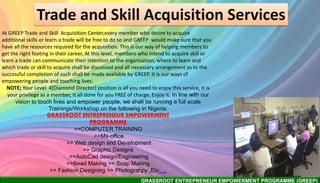 GRASSROOT ENTREPRENEUR EMPOWERMENT PROGRAMME (GREEP)
Trade and Skill Acquisition Services
At GREEP Trade and Skill Acquisition Center,every member who desire to acquire
additional skills or learn a trade will be free to do so and GREEP would make sure that you
have all the resources required for the acquisition. This is our way of helping members to
get the right footing in their career, At this level, members who intend to acquire skill or
learn a trade can communicate their intention to the organization, where to learn and
which trade or skill to acquire shall be discussed and all necessary arrangement as to the
successful completion of such shall be made available by GREEP. It is our ways of
empowering people and touching lives.
NOTE; Your Level 4[Diamond Director] position is all you need to enjoy this service, it is
your privilege as a member, it all done for you FREE of charge. Enjoy it. In line with our
vision to touch lives and empower people, we shall be running a full scale
Trainings/Workshop on the following in Nigeria:
GRASSROOT ENTREPRENEUR EMPOWERMENT
PROGRAMME
>>COMPUTER TRAINING
>>Ms-office
>> Web design and Development
>> Graphic Designs
>>AutoCad design/Engineering
>>Bead Making >> Soap Making
>> Fashion Designing >> Photograhpy ,Etc….
 