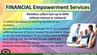 GRASSROOT ENTREPRENEUR EMPOWERMENT PROGRAMME (GREEP)
FINANCIAL Empowerment Services
Members collect loan up to N5M
without interest or collateral
GREEP
In GREEP, We believe in touching the lives of our
members.
Do you have any financial challenge? Or Is your business
suffering because of lack of money? Do you have a dream
to set up a new business? Or you simply wants to expand
your existing one, we are here for you. GREEP will
empower your business, we give you all the support your
business needs and help you to achieve your dream.
 