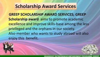 GRASSROOT ENTREPRENEUR EMPOWERMENT PROGRAMME (GREEP)
Scholarship Award Services
GREEP SCHOLARSHIP AWARD SERVICES; GREEP
Scholarship award aims to promote academic
excellence and improve skills-base among the less
privileged and the orphans in our society.
Also member who wants to study abroad will also
enjoy this benefit.
 
