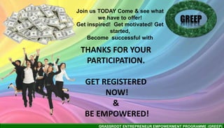 GRASSROOT ENTREPRENEUR EMPOWERMENT PROGRAMME (GREEP)
THANKS FOR YOUR
PARTICIPATION.
GET REGISTERED
NOW!
&
BE EMPOWERED!
GREEP
Join us TODAY Come & see what
we have to offer!
Get inspired! Get motivated! Get
started,
Become successful with
 