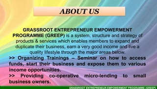 GRASSROOT ENTREPRENEUR EMPOWERMENT PROGRAMME (GREEP)
GRASSROOT ENTREPRENEUR EMPOWERMENT
PROGRAMME (GREEP) is a system, structure and strategy of
products & services which enables members to expand and
duplicate their business, earn a very good income and live a
quality lifestyle through the major areas below.
>> Organizing Trainings – Seminar on how to access
funds, start their business and expose them to various
income opportunities.
>> Providing co-operative micro-lending to small
business owners.
 