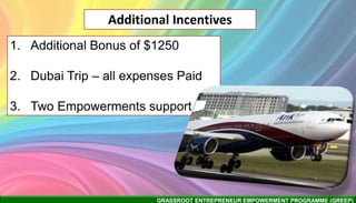 GRASSROOT ENTREPRENEUR EMPOWERMENT PROGRAMME (GREEP)
Additional Incentives
1. Additional Bonus of $1250
2. Dubai Trip – all expenses Paid
3. Two Empowerments support
 