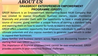 GRASSROOT ENTREPRENEUR EMPOWERMENT PROGRAMME (GREEP)
GRASSROOT ENTERPRENEUR EMPOWERMENT
PROGRAMME (GREEP)
GREEP Network is an Empowerment Membership-Based MLM Company that
was created to expose GrassRoots Business owners, equips member(s)
financially and provides them with the opportunity to have a steady growing
source of income, giving member a unique feature of earning a standard living
and exposing them on how to source for funds to expand their business.
GREEP offers a business opportunity that empowers individuals to explore their
ultimate potentials and also expose members to generate more wealth in order
to expand their businesses.
Many families and business owners across Nigeria are discovering freedom by
starting their own GREEP business.
The importance of financial empowerment cannot be over-emphasized. GREEP
provides answers to your numerous financial challenges.
 