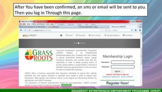 GRASSROOT ENTREPRENEUR EMPOWERMENT PROGRAMME (GREEP)
After You have been confirmed, an sms or email will be sent to you.
Then you log in Through this page.
 