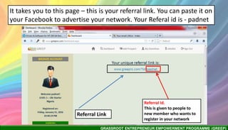 GRASSROOT ENTREPRENEUR EMPOWERMENT PROGRAMME (GREEP)
It takes you to this page – this is your referral link. You can paste it on
your Facebook to advertise your network. Your Referal id is - padnet
Referral Link
Referral Id.
This is given to people to
new member who wants to
register in your network
 
