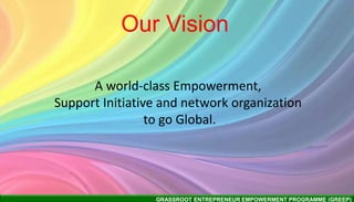 GRASSROOT ENTREPRENEUR EMPOWERMENT PROGRAMME (GREEP)
Our Vision
A world-class Empowerment,
Support Initiative and network organization
to go Global.
 