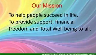 GRASSROOT ENTREPRENEUR EMPOWERMENT PROGRAMME (GREEP)
Our Mission
To help people succeed in life.
To provide support, financial
freedom and Total Well being to all.
 