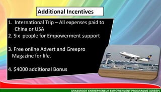 GRASSROOT ENTREPRENEUR EMPOWERMENT PROGRAMME (GREEP)
1. International Trip – All expenses paid to
China or USA
2. Six people for Empowerment support
3. Free online Advert and Greepro
Magazine for life.
4. $4000 additional Bonus
Additional Incentives
 