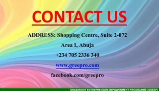GRASSROOT ENTREPRENEUR EMPOWERMENT PROGRAMME (GREEP)
CONTACT US
ADDRESS: Shopping Centre, Suite 2-072
Area I, Abuja
+234 705 2336 340
www.greepro.com
facebook.com/greepro
 