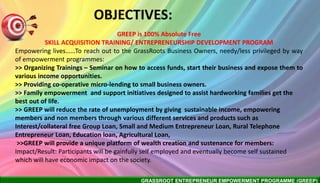 GRASSROOT ENTREPRENEUR EMPOWERMENT PROGRAMME (GREEP)
OBJECTIVES:
GREEP is 100% Absolute Free
SKILL ACQUISITION TRAINING/ ENTREPRENEURSHIP DEVELOPMENT PROGRAM
Empowering lives……To reach out to the GrassRoots Business Owners, needy/less privileged by way
of empowerment programmes:
>> Organizing Trainings – Seminar on how to access funds, start their business and expose them to
various income opportunities.
>> Providing co-operative micro-lending to small business owners.
>> Family empowerment and support initiatives designed to assist hardworking families get the
best out of life.
>> GREEP will reduce the rate of unemployment by giving sustainable income, empowering
members and non members through various different services and products such as
Interest/collateral free Group Loan, Small and Medium Entrepreneur Loan, Rural Telephone
Entrepreneur Loan, Education loan, Agricultural Loan,
>>GREEP will provide a unique platform of wealth creation and sustenance for members:
Impact/Result: Participants will be gainfully self employed and eventually become self sustained
which will have economic impact on the society.
 