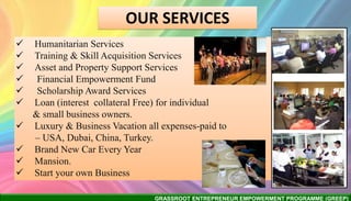 GRASSROOT ENTREPRENEUR EMPOWERMENT PROGRAMME (GREEP)
 Humanitarian Services
 Training & Skill Acquisition Services
 Asset and Property Support Services
 Financial Empowerment Fund
 Scholarship Award Services
 Loan (interest collateral Free) for individual
& small business owners.
 Luxury & Business Vacation all expenses-paid to
– USA, Dubai, China, Turkey.
 Brand New Car Every Year
 Mansion.
 Start your own Business
OUR SERVICES
 