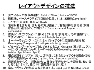 쥤ȥǥμ
1. ҊƤˤҕxk Point of View (choice of POV)
2. hѩ`ڥƥ֣ĿλáKeye level
3. ֤һҎt Rule of Thirds
4. ҌƤȷǌƣǌƤηפҌƤϰģ
Ϥ뤬ܤ뤳Ȥ Symmetric and Asymetrix
composition
5. ڽǥ󥺣ȥƥ컭ǣģΈˤ
ʹ֤롣 Wide angle and Telephoto angle
6. `Щ`åԥ ˤäƥ쥤Ȥ˾xФ룩
Overlapping (foreground / mid ground/ far ground)
7. `ԥ󥰣`פȤƤޤȤ뤳 Grouping (R귵
`ԥ󥰡Ρҩ``ĤʤΣrepeating, grouping,
isolate object/hero object)
8. ҕS餹ꥺࡢ졢ԡϥ쥤Ȥפ
ΤҪEye Moving (rhythm, flow, directions, pointing)
9. hФȥ ƤΤηͤƽФʥ饤ܤ롣ʹ
뤳Ȥˤäơ}Ф˾xФޤ룩
10. ˥ͥƥ֤β֤ΤR롣Good use of Negative shape
 