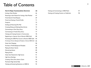 Table of Contents                                                                                                                    3



 Part II: Major Functionalities Overview                         65   Viewing and Commenting on GREE Machi          97
 Inviting a New Member                                           66   Viewing and Creating Content on Celebrities   98
 Receiving an Item Reward for Inviting a New Member              67
 Friend Search; Friend Request                                   69
 Friend List; Viewing a Friend’s Proﬁle                          71
 Footprint                                                       72
 Sending and Receiving Mini Mail                                 73
 Creating, Editing and Deleting Diary Entries                    75
 Commenting on Own Diary Entry                                   76
 Commenting on Friend’s Diary Entry                              77
 Viewing and Creating Content in Communities                     78
 Registering to a Sponsor Site to Receive GREE Gold              80
 Purchasing the GREE Plus Course to Receive GREE Gold            83
 Purchasing a Premium Background Template to Receive GREE Gold   85
 Avatar Item Shopping                                            86
 Purchase a Proﬁle Background Template                           87
 Playing the Avatar Gaccha                                       88
 Discovering Games                                               89
 Playing Games                                                   90
 Avatar Item Rewards for High Scores                             91
 High Score Rankings                                             92
 Creating a Diary Entry about a Game                             93
 My Games Page; Games Rally                                      94
 Viewing and Answering Questions on GREE Q                       95
                                                                                                                         Inﬁnita Inc., 2009
 