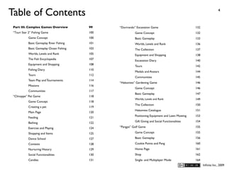 Table of Contents                                                                                                     4



 Part III: Complex Games Overview          99    “Dorirando” Excavation Game                        132
 “Tsuri Star 2” Fishing Game               100             Game Concept                             132
            Game Concept                   100             Basic Gameplay                           133
            Basic Gameplay River Fishing   101             Worlds, Levels and Rank                  136
            Basic Gameplay Ocean Fishing   103             The Collection                           137
            Worlds, Levels and Rank        105             Equipment and Shopping                   138
            The Fish Encyclopedia          107             Excavation Diary                         140
            Equipment and Shopping         108
                                                           Tours                                    142
            Fishing Diary                  110
                                                           Medals and Avatars                       144
            Tours                          112
                                                           Communities                              145
            Team Play and Tournaments      114
                                                 “Hakoniwa” Gardening Game                          146
            Missions                       116
                                                           Game Concept                             146
            Communities                    117
                                                           Basic Gameplay                           147
 “Clinoppe” Pet Game                       118
                                                           Worlds, Levels and Rank                  149
            Game Concept                   118
                                                           The Collection                           150
            Creating a pet                 119
                                                           Hakoniwa Catalogue                       151
            Main Page                      120
                                                           Positioning Equipment and Lawn Mowing    153
            Feeding                        121
            Bathing                        122             Gift Giving and Social Functionalities   154

            Exercise and Playing           124   “Pangya” Golf Game                                 155

            Shopping and Items             125             Game Concept                             155

            Dance School                   127             Basic Gameplay                           156
            Contests                       128             Cookie Points and Pang                   160
            Nurturing History              129             Home Page                                161
            Social Functionalities         130             Shop                                     162
            Candies                        131             Single- and Multiplayer Mode             164
                                                                                                          Inﬁnita Inc., 2009
 