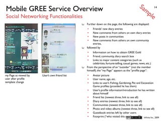 Sa
Mobile GREE Service Overview                                                                        mp         14


Social Networking Functionalities                                                                         le
                                                Further down on the page, the following are displayed:
                                                •    Friends’ new diary entries
                                                •    New comments from others on own diary entries
                                                •    New posts in communities
                                                •    New comments from others on own community
                                                     entries,
                                                followed by
                                                •   Information on how to obtain GREE Gold
                                                •   Friend, community, diary search box
                                                •   Links to major content categories (such as
                                                    celebrities, fortune-telling, casual games, news, etc.)
                                                From the perspective of an “outsider” (not the member
                                                himself), the “my Page” appears as the “proﬁle page”:
my Page as viewed by   User’s own friend list   •    Avatar picture
user after proﬁle                               •    User name, age, etc.
template change                                 •    Links to user’s Fishing, Gardening, Pet and Excavation
                                                     Game proﬁles (provided he has them)
                                                •    User’s proﬁle information/introduction he has written
                                                     about himself
                                                •    Friend list (newest three, link to see all)
                                                •    Diary entries (newest three, link to see all)
                                                •    Communities (newest three, link to see all)
                                                •    Photo and video albums (newest three, link to see all)
                                                •    Guestbook entries left by other users
                                                •    Footprint (“who visited this user’s page?”) Inﬁnita Inc., 2009
 