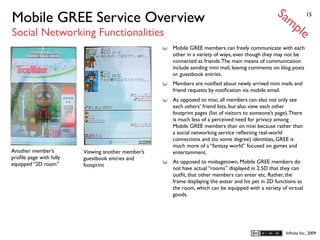 Sa
Mobile GREE Service Overview                                                                           mp           15


Social Networking Functionalities                                                                              le
                                                    Mobile GREE members can freely communicate with each
                                                    other in a variety of ways, even though they may not be
                                                    connected as friends. The main means of communication
                                                    include sending mini mail, leaving comments on blog posts
                                                    or guestbook entries.
                                                    Members are notiﬁed about newly arrived mini mails and
                                                    friend requests by notiﬁcation via mobile email.
                                                    As opposed to mixi, all members can also not only see
                                                    each others’ friend lists, but also view each other
                                                    footprint pages (list of visitors to someone’s page). There
                                                    is much less of a perceived need for privacy among
                                                    Mobile GREE members than on mixi because rather than
                                                    a social networking service reﬂecting real-world
                                                    connections and (to some degree) identities, GREE is
                                                    much more of a “fantasy world” focused on games and
Another member’s         Viewing another member’s   entertainment.
proﬁle page with fully   guestbook entries and
equipped “2D room”                                  As opposed to mobagetown, Mobile GREE members do
                         footprint
                                                    not have actual “rooms” displayed in 2.5D that they can
                                                    outﬁt, that other members can enter etc. Rather, the
                                                    frame displaying the avatar and his pet in 2D functions as
                                                    the room, which can be equipped with a variety of virtual
                                                    goods.




                                                                                                        Inﬁnita Inc., 2009
 