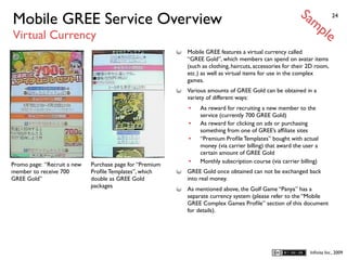 Sa
Mobile GREE Service Overview                                                                                mp           24


Virtual Currency                                                                                                    le
                                                          Mobile GREE features a virtual currency called
                                                          “GREE Gold”, which members can spend on avatar items
                                                          (such as clothing, haircuts, accessories for their 2D room,
                                                          etc.) as well as virtual items for use in the complex
                                                          games.
                                                          Various amounts of GREE Gold can be obtained in a
                                                          variety of different ways:
                                                          •    As reward for recruiting a new member to the
                                                               service (currently 700 GREE Gold)
                                                          •    As reward for clicking on ads or purchasing
                                                               something from one of GREE’s afﬁliate sites
                                                          •    “Premium Proﬁle Templates” bought with actual
                                                               money (via carrier billing) that award the user a
                                                               certain amount of GREE Gold
Promo page: “Recruit a new   Purchase page for “Premium   •    Monthly subscription course (via carrier billing)
member to receive 700        Proﬁle Templates”, which     GREE Gold once obtained can not be exchanged back
GREE Gold”                   double as GREE Gold          into real money.
                             packages
                                                          As mentioned above, the Golf Game “Panya” has a
                                                          separate currency system (please refer to the “Mobile
                                                          GREE Complex Games Proﬁle” section of this document
                                                          for details).




                                                                                                             Inﬁnita Inc., 2009
 