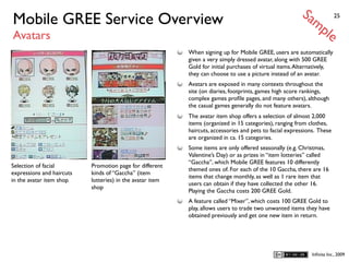 Sa
Mobile GREE Service Overview                                                                                 mp           25


Avatars                                                                                                              le
                                                           When signing up for Mobile GREE, users are automatically
                                                           given a very simply dressed avatar, along with 500 GREE
                                                           Gold for initial purchases of virtual items. Alternatively,
                                                           they can choose to use a picture instead of an avatar.
                                                           Avatars are exposed in many contexts throughout the
                                                           site (on diaries, footprints, games high score rankings,
                                                           complex games proﬁle pages, and many others), although
                                                           the casual games generally do not feature avatars.
                                                           The avatar item shop offers a selection of almost 2,000
                                                           items (organized in 15 categories), ranging from clothes,
                                                           haircuts, accessories and pets to facial expressions. These
                                                           are organized in ca. 15 categories.
                                                           Some items are only offered seasonally (e.g. Christmas,
                                                           Valentine’s Day) or as prizes in “item lotteries” called
                                                           “Gaccha”, which Mobile GREE features 10 differently
Selection of facial        Promotion page for different
                                                           themed ones of. For each of the 10 Gaccha, there are 16
expressions and haircuts   kinds of “Gaccha” (item
                                                           items that change monthly, as well as 1 rare item that
in the avatar item shop    lotteries) in the avatar item
                                                           users can obtain if they have collected the other 16.
                           shop
                                                           Playing the Gaccha costs 200 GREE Gold.
                                                           A feature called “Mixer”, which costs 100 GREE Gold to
                                                           play, allows users to trade two unwanted items they have
                                                           obtained previously and get one new item in return.




                                                                                                              Inﬁnita Inc., 2009
 