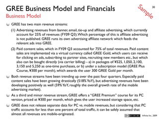 Sa
GREE Business Model and Financials                                                               mp        30


Business Model                                                                                        le
  GREE has two main revenue streams:
  (1) Advertising revenues from banner, email, tie-up and afﬁliate advertising, which currently
      account for 25% of revenues (FY09 Q3). Which percentage of this is afﬁliate advertising
      is not published. GREE runs its own advertising afﬁliate network which feeds the
      relevant ads into GREE.
  (2) Paid content sales, which in FY09 Q3 accounted for 75% of total revenues. Paid content
      sales are implemented via a virtual currency called GREE Gold, which users can receive
      for clicking on ads, subscribing to partner sites, recruiting new members etc., but which
      also can be bought directly (via carrier billing) - a) in packages of ¥525, 1,050, 2,100,
      3,150 and 5,250 as one-time purchases, or b) under a subscription model (GREE Plus
      Course, ¥300 per month), which awards the user 300 GREE Gold per month.
  Both revenue streams have been trending up over the past four quarters. Especially paid
  content sales have been growing drastically (518% YoY), but advertising revenues have been
  developing positively as well (59% YoY, roughly the overall growth rate of the mobile
  advertising market).
  As a third and minor revenue stream, GREE offers a “GREE Premium” course for its PC
  version, priced at ¥300 per month, which gives the user increased storage space, etc.
  GREE does not release separate data for PC vs. mobile revenues, but considering that PC
  trafﬁc accounts for less than one percent of total trafﬁc, it can be safely assumed that
  almost all revenues are mobile-originated.                                               Inﬁnita Inc., 2009
 