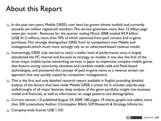 About this Report
D
    In the past two years, Mobile GREE’s user base has grown almost tenfold, and currently
    exceeds ten million registered members. The service generates more than 12 billion page
    views per month. Revenues for the quarter ending March 2008 totaled ¥3.9 billion
    (US$ 41.2 million), more than 70% of which stemmed from paid content and in-game
    purchases. This strongly distinguishes GREE from its competitors mixi Mobile and
    mobagetown,which much more strongly rely on an advertised-based revenue model.
    Interestingly, GREE only started to reach a stellar level of performance once it largely
    abandoned the PC channel and focused its strategy on mobile. It was also the first of the
    three major mobile social networking services in Japan to implement complex mobile games
    that feature strong community elements and combine mobile web and Flash-based
    technologies, and pioneered the concept of paid in-game items as a revenue stream (an
    approach that was quickly copied by competitor mobagetown).
    This is the first and only detailed research report available in English providing detailed
    analysis of the factors that have made Mobile GREE a smash hit. It includes step-by-step
    walkthroughs of all major features, deep analysis of the game portfolio, insight into business
    model and financials, as well as information on usage patterns and demographics.
    Current version 1.0 published August 24, 2009. 180 pages, 19 charts, graphs and tables, more
    than 200 screenshots. Author: Christopher Billich, SVP, Research & Strategy, Infinita Inc.
    Company-wide license: US$ 1,500
                                                                                             Inﬁnita Inc., 2009
 