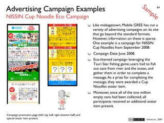 Sa
Advertising Campaign Examples                                                                         mp            64


NISSIN Cup Noodle Eco Campaign                                                                                 le
                                                                   Like mobagetown, Mobile GREE has run a
                                                                   variety of advertising campaigns on its site
                                                                   that go beyond the standard formats.
                                                                   However, information on these is sparse.
                                                                   One example is a campaign for NISSIN
                                                                   Cup Noodles from September 2008:
                                                                   Campaign Date: June 2008.
                                                                   Eco-themed campaign leveraging the
                                                                   Tsuri Star ﬁshing game; users had to ﬁsh
                                                                   out cans from river and the ocean, and
                                                                   gather them in order to complete a
                                                                   message. As a prize for completing the
                                                                   message, they were awarded a Cup
                                                                   Noodles avatar item.
                                                                   Moreover, once all of the one million
                                                                   empty cans had been collected, all
                                                                   participants received an additional avatar
                                                                   item present.

Campaign promotion page (left: top half, right: bottom half) and
special avatar item present.                                                                            Inﬁnita Inc., 2009
 