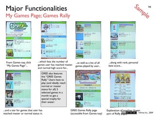 Sa
  Major Functionalities                                                                                                        mp         94


  My Games Page; Games Rally                                                                                                         le




  From Games top, click         ...which lists the number of     ...as well as a list of all    ...along with rank, personal
  “My Games Page”...            games user has reached master    games played by user...        best score...
                                and normal high score for...

                                   GREE also features
                                   the “GREE Games
                                   Rally.” Users have to
                                   play (and ideally reach
                                   normal or master
                                   status for all) 5
                                   selected games in a
                                   month to get a
                                   special trophy for
                                   their avatar:


...and a star for games that user has                        GREE Games Rally page             Explanation of trophies (lower
reached master or normal status in.                          (accessible from Games top)                                    Inﬁnita Inc., 2009
                                                                                               part of Rally page).
 