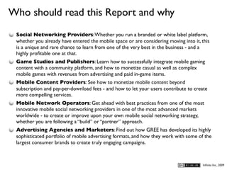 Who should read this Report and why
D
    Social Networking Providers: Whether you run a branded or white label platform,
    whether you already have entered the mobile space or are considering moving into it, this
    is a unique and rare chance to learn from one of the very best in the business - and a
    highly proﬁtable one at that.
    Game Studios and Publishers: Learn how to successfully integrate mobile gaming
    content with a community platform, and how to monetize casual as well as complex
    mobile games with revenues from advertising and paid in-game items.
    Mobile Content Providers: See how to monetize mobile content beyond
    subscription and pay-per-download fees - and how to let your users contribute to create
    more compelling services.
    Mobile Network Operators: Get ahead with best practices from one of the most
    innovative mobile social networking providers in one of the most advanced markets
    worldwide - to create or improve upon your own mobile social networking strategy,
    whether you are following a “build” or “partner” approach.
    Advertising Agencies and Marketers: Find out how GREE has developed its highly
    sophisticated portfolio of mobile advertising formats, and how they work with some of the
    largest consumer brands to create truly engaging campaigns.



                                                                                         Inﬁnita Inc., 2009
 