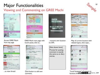 Sa
Major Functionalities                                                                                   mp          97


Viewing and Commenting on GREE Machi                                                                           le




Access GREE Machi    GREE Machi main page with   ...transmit own location     Map of current location with
from top page        recent posts, click to...   via GPS.                     related topics, click topic...

                                                  [Not shown here]
                                                  Process for posting
                                                  comment is exactly
                                                  the same as on diary
                                                  entries.




...to view thread.   Click button to add own                                “Local footprint” of visitors to
                     comment.                                               location; links to nearby areas. Inc., 2009
                                                                                                         Inﬁnita
 