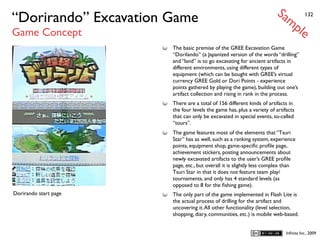Sa
“Dorirando” Excavation Game                                                mp          132


Game Concept                                                                       le
                       The basic premise of the GREE Excavation Game
                       “Dorilando” (a Japanized version of the words “drilling”
                       and “land” is to go excavating for ancient artifacts in
                       different environments, using different types of
                       equipment (which can be bought with GREE’s virtual
                       currency GREE Gold or Dori Points - experience
                       points gathered by playing the game), building out one’s
                       artifact collection and rising in rank in the process.
                       There are a total of 156 different kinds of artifacts in
                       the four levels the game has, plus a variety of artifacts
                       that can only be excavated in special events, so-called
                       “tours”.
                       The game features most of the elements that “Tsuri
                       Star” has as well, such as a ranking system, experience
                       points, equipment shop, game-speciﬁc proﬁle page,
                       achievement stickers, posting announcements about
                       newly excavated artifacts to the user’s GREE proﬁle
                       page, etc., but overall it is slightly less complex than
                       Tsuri Star in that it does not feature team play/
                       tournaments, and only has 4 standard levels (as
                       opposed to 8 for the ﬁshing game).
Dorirando start page   The only part of the game implemented in Flash Lite is
                       the actual process of drilling for the artifact and
                       uncovering it. All other functionality (level selection,
                       shopping, diary, communities, etc.) is mobile web-based.


                                                                            Inﬁnita Inc., 2009
 