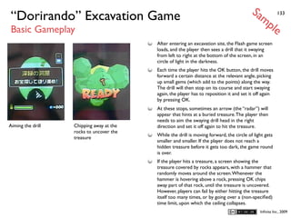 Sa
“Dorirando” Excavation Game                                                                   mp          133


Basic Gameplay                                                                                        le
                                          After entering an excavation site, the Flash game screen
                                          loads, and the player then sees a drill that it swaying
                                          from left to right at the bottom of the screen, in an
                                          circle of light in the darkness.
                                          Each time the player hits the OK button, the drill moves
                                          forward a certain distance at the relevant angle, picking
                                          up small gems (which add to the points) along the way.
                                          The drill will then stop on its course and start swaying
                                          again, the player has to reposition it and set it off again
                                          by pressing OK.
                                          At these stops, sometimes an arrow (the “radar”) will
                                          appear that hints at a buried treasure. The player then
                                          needs to aim the swaying drill head in the right
Aiming the drill   Chipping away at the   direction and set it off again to hit the treasure.
                   rocks to uncover the
                                          While the drill is moving forward, the circle of light gets
                   treasure
                                          smaller and smaller. If the player does not reach a
                                          hidden treasure before it gets too dark, the game round
                                          is over.
                                          If the player hits a treasure, a screen showing the
                                          treasure covered by rocks appears, with a hammer that
                                          randomly moves around the screen. Whenever the
                                          hammer is hovering above a rock, pressing OK chips
                                          away part of that rock, until the treasure is uncovered.
                                          However, players can fail by either hitting the treasure
                                          itself too many times, or by going over a (non-speciﬁed)
                                          time limit, upon which the ceiling collapses.
                                                                                               Inﬁnita Inc., 2009
 