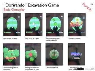 Sa
“Dorirando” Excavation Game                                                                            mp            134


Basic Gameplay                                                                                                   le




Drill moves forward       Drill picks up a gem        The radar indicates a   Found a treasure!
                                                      hidden treasure




Start chiseling away at   Hitting the treasure        ...and ﬁnally break..   ...which ﬁnishes the
                                                                                                          Inﬁnita Inc., 2009
the rocks                 will cause it to crack...                           game round.
 