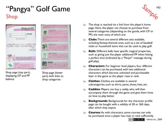 Sa
“Pangya” Golf Game                                                                                 mp          162


Shop                                                                                                       le
                                              The shop is reached via a link from the player’s home
                                              page. Here, the player can choose to purchase from
                                              several categories (depending on the goods, with CP or
                                              PP), the main ones of which are:
                                              Clubs: There are several different sets available,
                                              including fantasy-themed ones, such as a set of baseball
                                              clubs or household items that can be used to play golf.
                                              Balls: Different balls have speciﬁc magical properties,
                                              such as giving just the player additional PP when hitting
                                              a perfect shot (indicated by a “Panya!” message during
                                              golf play).
                                              Characters: For beginner level players, four different
                                              characters can be purchased, with two additional
Shop page (top part),   Shop page (lower      characters which become unlocked and purchasable
displaying CP and PP    part) with links to   later in the game as the player rises in rank.
balance                 shop categories
                                              Clothes: Clothes are available in several
                                              subcategories, such as shirts, pants, shoes, hats, etc.
                                              Caddies: Players can buy a caddy, who will then
                                              accompany them through the game and give them hints
                                              on how to play better.
                                              Backgrounds: Backgrounds for the character proﬁle
                                              page can be bought with a validity of 30 or 365 days,
                                              after which they expire.
                                              Courses: As with characters, some courses can only
                                              be purchased once a player has risen in rank sufﬁciently.
                                                                                                    Inﬁnita Inc., 2009
 