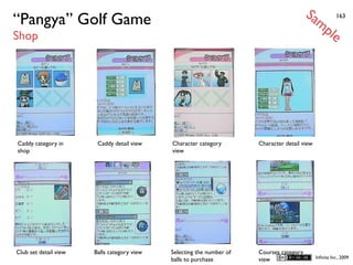 Sa
“Pangya” Golf Game                                                                             mp         163


Shop                                                                                                  le




Caddy category in       Caddy detail view    Character category        Character detail view
shop                                         view




Club set detail view   Balls category view   Selecting the number of   Courses category
                                                                                               Inﬁnita Inc., 2009
                                             balls to purchase         view
 