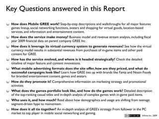 Key Questions answered in this Report
D
    How does Mobile GREE work? Step-by-step descriptions and walkthroughs for all major features:
    games lineup, social networking functions, avatars and shopping for virtual goods, location-based
    services, and information and entertainment content.
    How does the service make money? Business model and revenue stream analysis, including fiscal
    year 2009 financial data on parent company GREE Inc.
    How does it leverage its virtual currency system to generate revenues? See how the virtual
    currency model results in substantial revenues from purchases of in-game items and other paid
    content for GREE.
    How has the service evolved, and where is it headed strategically? Check the detailed
    timeline of major feature and content innovations.
    What mobile advertising formats does the site offer, how are they priced, and what do
    successful campaigns look like? Learn how GREE ties up with brands like Fanta and Nissin Foods
    for branded entertainment content, games and avatars.
    How do they promote it? Comprehensive information on marketing strategy and promotional
    activities.
    What does the games portfolio look like, and how do the games work? Detailed description
    of the top-ranking casual titles and in-depth analysis of complex games with in-game paid items.
    Who uses it, and how much? Read about how demographics and usage are shifting from teenage
    segment-driven hype to mainstream.
    How does it all tie together? An in-depth analysis of GREE’s strategy: From follower in the PC
    market to top player in mobile social networking and gaming.
                                                                                               Inﬁnita Inc., 2009
 