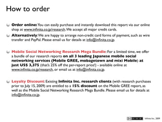 How to order
D
    Order online: You can easily purchase and instantly download this report via our online
    shop at www.inﬁnita.co.jp/research. We accept all major credit cards.
    Alternatively: We are happy to arrange non-credit card forms of payment, such as wire
    transfer and PayPal. Please email us for details at info@inﬁnita.co.jp.


    Mobile Social Networking Research Mega Bundle: For a limited time, we offer
    a bundle of our research reports on all 3 leading Japanese mobile social
    networking services (Mobile GREE, mobagetown and mixi Mobile) at
    just US$ 3,375 (that’s 25% off the per-report price!) - available online at
    www.inﬁnita.co.jp/research, or email us at info@inﬁnita.co.jp.


    Loyalty Discount: Existing Inﬁnita Inc. research clients (with research purchases
    prior to July 15, 2009) are entitled to a 15% discount on the Mobile GREE report, as
    well as the Mobile Social Networking Research Mega Bundle. Please email us for details at
    info@inﬁnita.co.jp.




                                                                                         Inﬁnita Inc., 2009
 