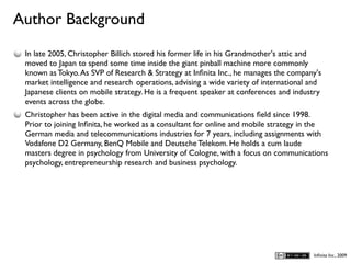 Author Background
D
    In late 2005, Christopher Billich stored his former life in his Grandmother's attic and
    moved to Japan to spend some time inside the giant pinball machine more commonly
    known as Tokyo. As SVP of Research & Strategy at Inﬁnita Inc., he manages the company's
    market intelligence and research operations, advising a wide variety of international and
    Japanese clients on mobile strategy. He is a frequent speaker at conferences and industry
    events across the globe.
    Christopher has been active in the digital media and communications ﬁeld since 1998.
    Prior to joining Inﬁnita, he worked as a consultant for online and mobile strategy in the
    German media and telecommunications industries for 7 years, including assignments with
    Vodafone D2 Germany, BenQ Mobile and Deutsche Telekom. He holds a cum laude
    masters degree in psychology from University of Cologne, with a focus on communications
    psychology, entrepreneurship research and business psychology.




                                                                                          Inﬁnita Inc., 2009
 