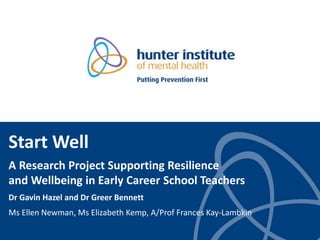 Start Well
A Research Project Supporting Resilience
and Wellbeing in Early Career School Teachers
Dr Gavin Hazel and Dr Greer Bennett
Ms Ellen Newman, Ms Elizabeth Kemp, A/Prof Frances Kay-Lambkin
 