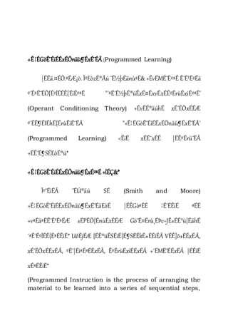 +Ê¦ÉGòÊ¨ÉiÉÉxÉÖnäù¶ÉxÉ¨ÉÂ(Programmed Learning)
|ÉÉä.¤ÉÒ.ªÉÆ¡ò. ÎºEòzÉ®Âú ¨É½þÉänùªÉ& +ÊvÉMÉ¨ÉºªÉ Ê´É¹ÉªÉä
º´ÉªÉ¨ÉÖ{ÉºlÉÉÊ{ÉiÉºªÉ "´ªÉ´É½þÉ®úÊxÉ¤ÉxvÉxÉÊºÉrùÉxiÉºªÉ'
(Operant Conditioning Theory) +ÉvÉÉ®äúhÉ xÉ´ÉÒxÉÉÆ
º´ÉÊ¶ÉIÉhÉ{ÉrùÊiÉ¨ÉÂ "+Ê¦ÉGòÊ¨ÉiÉÉxÉÖnäù¶ÉxÉ¨ÉÂ'
(Programmed Learning) <ÊiÉ xÉÉ¨xÉÉ |ÉÊºÉrù¨ÉÂ
+ÉÊ´É¶SÉEòÉ®ú*
+Ê¦ÉGòÊ¨ÉiÉÉxÉÖnäù¶ÉxÉºªÉ+lÉÇ&*
Îº¨ÉiÉÂ ¨ÉÚ®äú SÉ (Smith and Moore)
+Ê¦ÉGòÊ¨ÉiÉÉxÉÖnäù¶ÉxÉ¨ÉäEòÉ |ÉÊGòªÉÉ ¦É´ÉÊiÉ ªÉÉ
+vªÉäªÉÊ´É¹ÉªÉÆ ±ÉPÉÖ{ÉnùÉxÉÉÆ Gò¨É¤Érù¸ÉÞc÷JÉ±ÉÉ°ü{ÉähÉ
´ªÉ´ÉºlÉÉ{ÉªÉÊiÉ* UôÉjÉÆ {ÉÊ®úÊSÉiÉ{É¶SÉÉkÉ±ÉÉiÉÂ VÉÊ]õ±ÉÉxÉÂ,
xÉ´ÉÒxÉÉxÉÂ, ºÉ¨|ÉiªÉªÉÉxÉÂ, ÊºÉrùÉxiÉÉxÉÂ +´ÉMÉ¨ÉÉxÉÂ |ÉÊiÉ
xÉªÉÊiÉ*
(Programmed Instruction is the process of arranging the
material to be learned into a series of sequential steps,
 