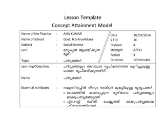 Lesson Template 
Concept Attainment Model 
Name of the Teacher : ANIL KUMAR 
Name of School : Govt: H.S Aruvikkara 
Subject : Social Science 
Unit : മനുഷ്യന്‍ ആശ്രയിക്കുന്ധ 
ഭൂമി 
Topic : പര്‍വ്വതങ്ങÄ 
Date : 07/07/2014 
S T D : IX 
Division : A 
Strength : 27/33 
Period : 3 
Duration : 40 minutes 
Learning Objectives : പര്‍വ്വതങ്ങ അവ ുടയുരൂ ീൂപണതീതരകു തു്ിുഅമു 
ധാീത ീൂപണതീിക്കുന്ധതങ്ിന്. 
Name : പര്‍വ്വതങ്ങÄ 
Essential attributes : സമുശ്രനിീപ്പില്‍ നിന്ധുവ 900 മണറ്റര്‍വ് മുത ിലു ഭൂീൂപങÄ 
 ലലാതകുില്‍ താതരപ്പൂുന്ധ ഭൂീിഭാഗവ പര്‍വ്വതങ്ങ അവ 
മൂക്കുപര്‍വ്വതങ്ങ ാ 
 എട്സ്റ്റ് സ്ഥിതങ്ി രെയ്യഅന്ധത് മൂക്കുപര്‍വ്വതങ്മായ 
ഹിമാലയകുിലാ . 
 